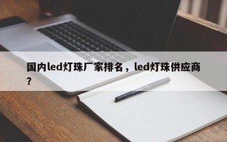 国内led灯珠厂家排名，led灯珠供应商？