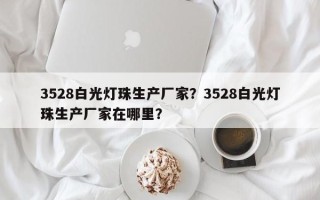 3528白光灯珠生产厂家？3528白光灯珠生产厂家在哪里？