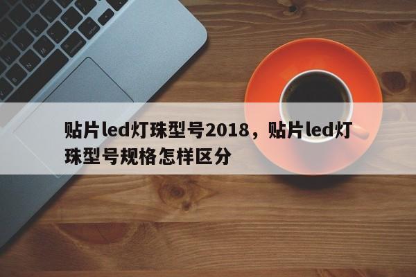 贴片led灯珠型号2018，贴片led灯珠型号规格怎样区分-第1张图片-0201灯珠，0603灯珠，0805灯珠，1206灯珠，3528灯珠，led灯珠厂家广东台宏光电 服务热线 400-689-8189
