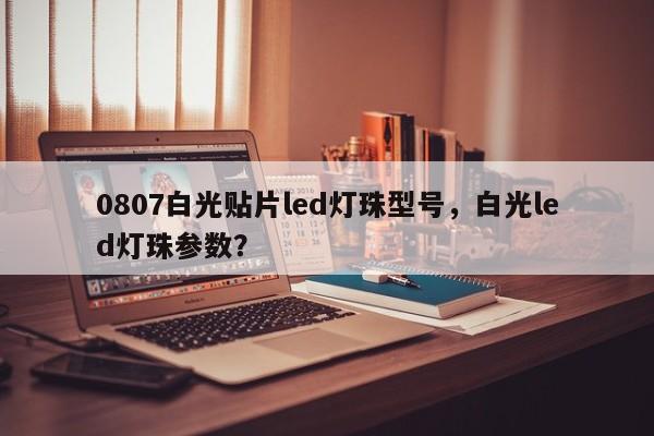 0807白光贴片led灯珠型号，白光led灯珠参数？-第1张图片-0201灯珠，0603灯珠，0805灯珠，1206灯珠，3528灯珠，led灯珠厂家广东台宏光电 服务热线 400-689-8189