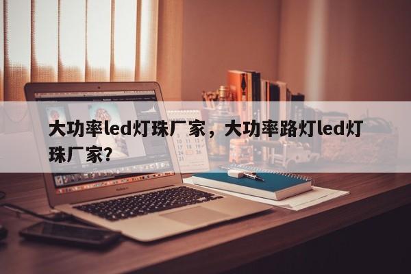 大功率led灯珠厂家，大功率路灯led灯珠厂家？-第1张图片-0201灯珠，0603灯珠，0805灯珠，1206灯珠，3528灯珠，led灯珠厂家广东台宏光电 服务热线 400-689-8189