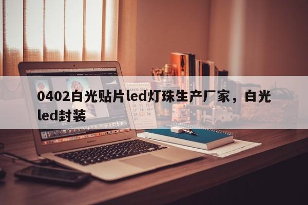 0402白光贴片led灯珠生产厂家，白光led封装-第1张图片-0201灯珠，0603灯珠，0805灯珠，1206灯珠，3528灯珠，led灯珠厂家广东台宏光电 服务热线 400-689-8189