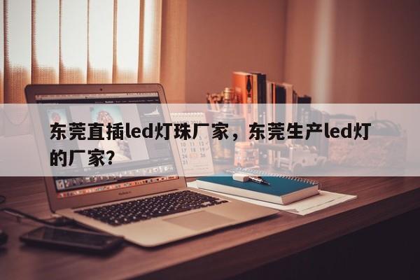 东莞直插led灯珠厂家，东莞生产led灯的厂家？-第1张图片-0201灯珠，0603灯珠，0805灯珠，1206灯珠，3528灯珠，led灯珠厂家广东台宏光电 服务热线 400-689-8189