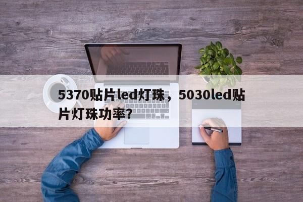 5370贴片led灯珠，5030led贴片灯珠功率？-第1张图片-0201灯珠，0603灯珠，0805灯珠，1206灯珠，3528灯珠，led灯珠厂家广东台宏光电 服务热线 400-689-8189