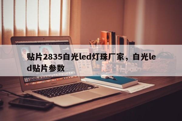 贴片2835白光led灯珠厂家，白光led贴片参数-第1张图片-0201灯珠，0603灯珠，0805灯珠，1206灯珠，3528灯珠，led灯珠厂家广东台宏光电 服务热线 400-689-8189