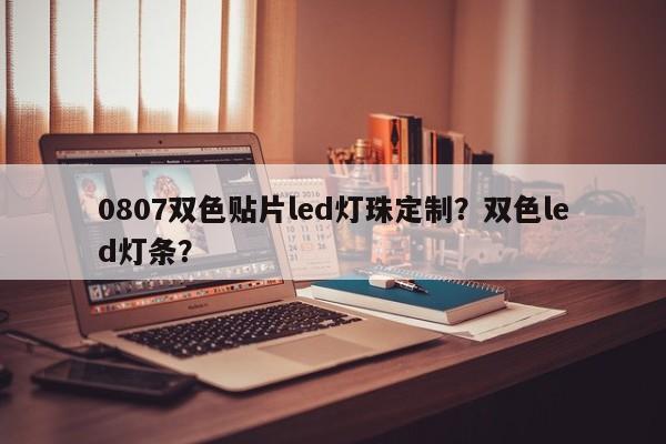 0807双色贴片led灯珠定制？双色led灯条？-第1张图片-0201灯珠，0603灯珠，0805灯珠，1206灯珠，3528灯珠，led灯珠厂家广东台宏光电 服务热线 400-689-8189