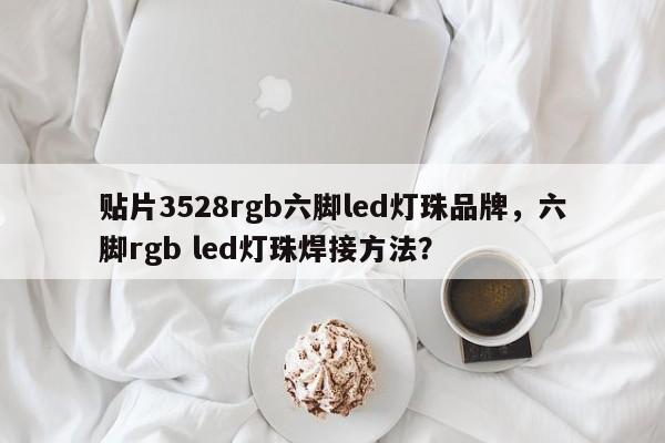 贴片3528rgb六脚led灯珠品牌，六脚rgb led灯珠焊接方法？-第1张图片-0201灯珠，0603灯珠，0805灯珠，1206灯珠，3528灯珠，led灯珠厂家广东台宏光电 服务热线 400-689-8189
