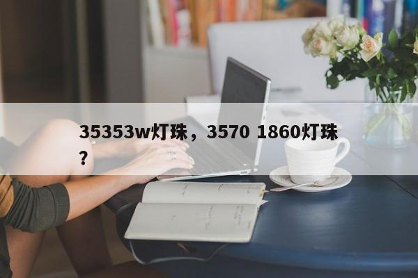 35353w灯珠，3570 1860灯珠？-第1张图片-0201灯珠，0603灯珠，0805灯珠，1206灯珠，3528灯珠，led灯珠厂家广东台宏光电 服务热线 400-689-8189