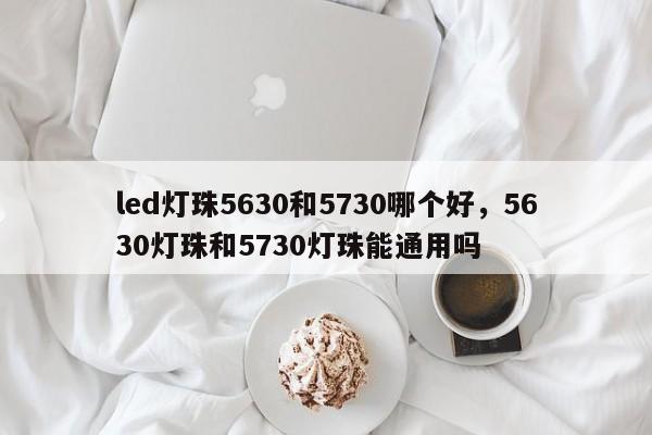 led灯珠5630和5730哪个好，5630灯珠和5730灯珠能通用吗-第1张图片-0201灯珠，0603灯珠，0805灯珠，1206灯珠，3528灯珠，led灯珠厂家广东台宏光电 服务热线 400-689-8189