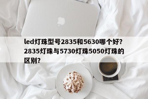 led灯珠型号2835和5630哪个好？2835灯珠与5730灯珠5050灯珠的区别？-第1张图片-0201灯珠，0603灯珠，0805灯珠，1206灯珠，3528灯珠，led灯珠厂家广东台宏光电 服务热线 400-689-8189