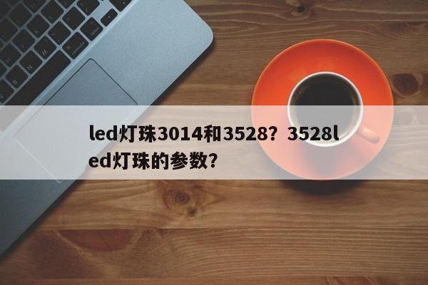 led灯珠3014和3528？3528led灯珠的参数？-第1张图片-0201灯珠，0603灯珠，0805灯珠，1206灯珠，3528灯珠，led灯珠厂家广东台宏光电 服务热线 400-689-8189