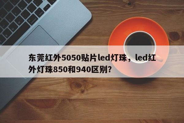 东莞红外5050贴片led灯珠，led红外灯珠850和940区别？-第1张图片-0201灯珠，0603灯珠，0805灯珠，1206灯珠，3528灯珠，led灯珠厂家广东台宏光电 服务热线 400-689-8189