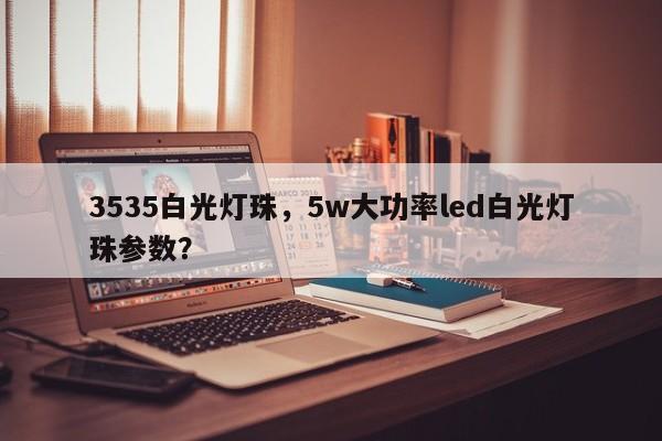 3535白光灯珠，5w大功率led白光灯珠参数？-第1张图片-0201灯珠，0603灯珠，0805灯珠，1206灯珠，3528灯珠，led灯珠厂家广东台宏光电 服务热线 400-689-8189