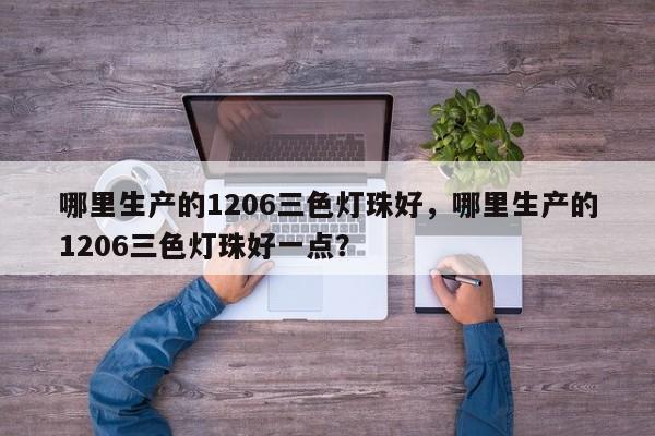 哪里生产的1206三色灯珠好，哪里生产的1206三色灯珠好一点？-第1张图片-0201灯珠，0603灯珠，0805灯珠，1206灯珠，3528灯珠，led灯珠厂家广东台宏光电 服务热线 400-689-8189