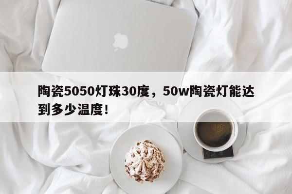 陶瓷5050灯珠30度，50w陶瓷灯能达到多少温度！-第1张图片-0201灯珠，0603灯珠，0805灯珠，1206灯珠，3528灯珠，led灯珠厂家广东台宏光电 服务热线 400-689-8189
