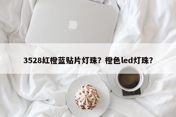 3528红橙蓝贴片灯珠？橙色led灯珠？-第1张图片-0201灯珠，0603灯珠，0805灯珠，1206灯珠，3528灯珠，led灯珠厂家广东台宏光电 服务热线 400-689-8189
