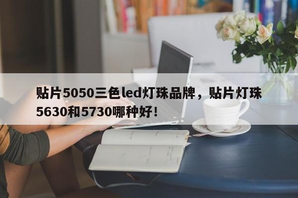 贴片5050三色led灯珠品牌，贴片灯珠5630和5730哪种好！-第1张图片-0201灯珠，0603灯珠，0805灯珠，1206灯珠，3528灯珠，led灯珠厂家广东台宏光电 服务热线 400-689-8189
