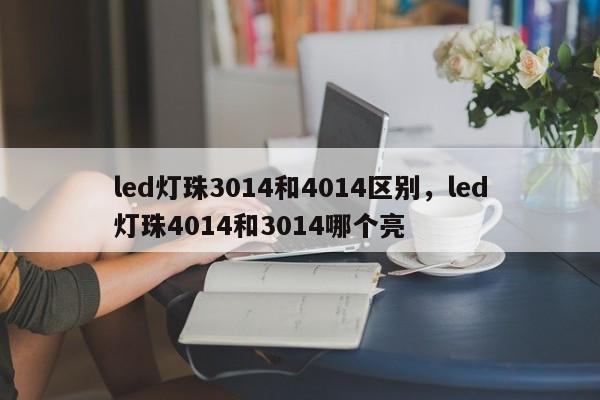 led灯珠3014和4014区别，led灯珠4014和3014哪个亮-第1张图片-0201灯珠，0603灯珠，0805灯珠，1206灯珠，3528灯珠，led灯珠厂家广东台宏光电 服务热线 400-689-8189