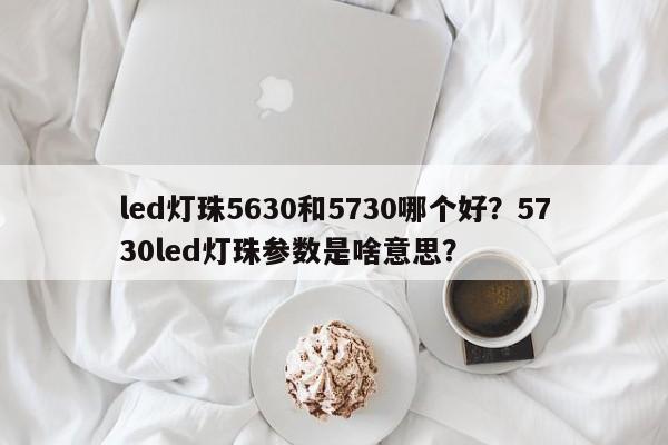 led灯珠5630和5730哪个好？5730led灯珠参数是啥意思？-第1张图片-0201灯珠，0603灯珠，0805灯珠，1206灯珠，3528灯珠，led灯珠厂家广东台宏光电 服务热线 400-689-8189