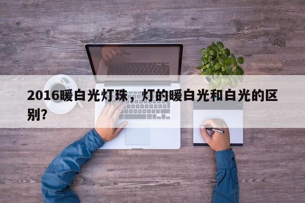 2016暖白光灯珠，灯的暖白光和白光的区别？-第1张图片-0201灯珠，0603灯珠，0805灯珠，1206灯珠，3528灯珠，led灯珠厂家广东台宏光电 服务热线 400-689-8189