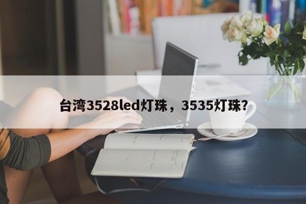 台湾3528led灯珠，3535灯珠？-第1张图片-0201灯珠，0603灯珠，0805灯珠，1206灯珠，3528灯珠，led灯珠厂家广东台宏光电 服务热线 400-689-8189