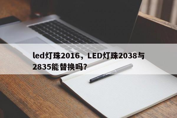 led灯珠2016，LED灯珠2038与2835能替换吗？-第1张图片-0201灯珠，0603灯珠，0805灯珠，1206灯珠，3528灯珠，led灯珠厂家广东台宏光电 服务热线 400-689-8189