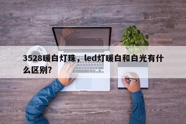 3528暖白灯珠，led灯暖白和白光有什么区别？-第1张图片-0201灯珠，0603灯珠，0805灯珠，1206灯珠，3528灯珠，led灯珠厂家广东台宏光电 服务热线 400-689-8189