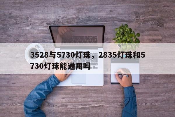 3528与5730灯珠，2835灯珠和5730灯珠能通用吗-第1张图片-0201灯珠，0603灯珠，0805灯珠，1206灯珠，3528灯珠，led灯珠厂家广东台宏光电 服务热线 400-689-8189