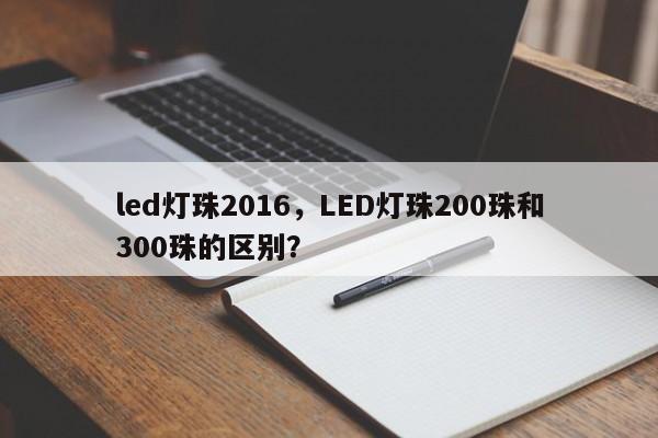 led灯珠2016，LED灯珠200珠和300珠的区别？-第1张图片-0201灯珠，0603灯珠，0805灯珠，1206灯珠，3528灯珠，led灯珠厂家广东台宏光电 服务热线 400-689-8189