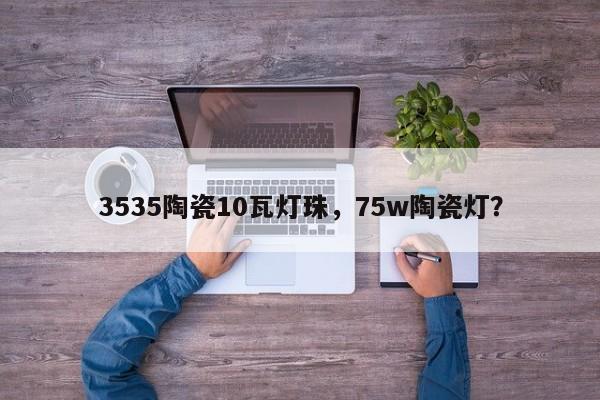 3535陶瓷10瓦灯珠，75w陶瓷灯？-第1张图片-0201灯珠，0603灯珠，0805灯珠，1206灯珠，3528灯珠，led灯珠厂家广东台宏光电 服务热线 400-689-8189