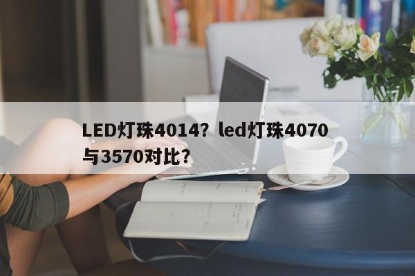 LED灯珠4014？led灯珠4070 与3570对比？-第1张图片-0201灯珠，0603灯珠，0805灯珠，1206灯珠，3528灯珠，led灯珠厂家广东台宏光电 服务热线 400-689-8189