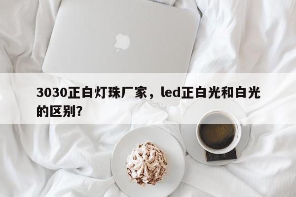 3030正白灯珠厂家，led正白光和白光的区别？-第1张图片-0201灯珠，0603灯珠，0805灯珠，1206灯珠，3528灯珠，led灯珠厂家广东台宏光电 服务热线 400-689-8189