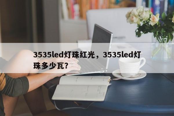 3535led灯珠红光，3535led灯珠多少瓦？-第1张图片-0201灯珠，0603灯珠，0805灯珠，1206灯珠，3528灯珠，led灯珠厂家广东台宏光电 服务热线 400-689-8189