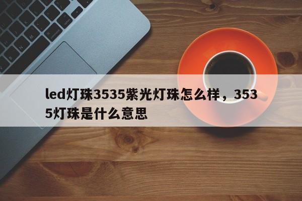 led灯珠3535紫光灯珠怎么样，3535灯珠是什么意思-第1张图片-0201灯珠，0603灯珠，0805灯珠，1206灯珠，3528灯珠，led灯珠厂家广东台宏光电 服务热线 400-689-8189