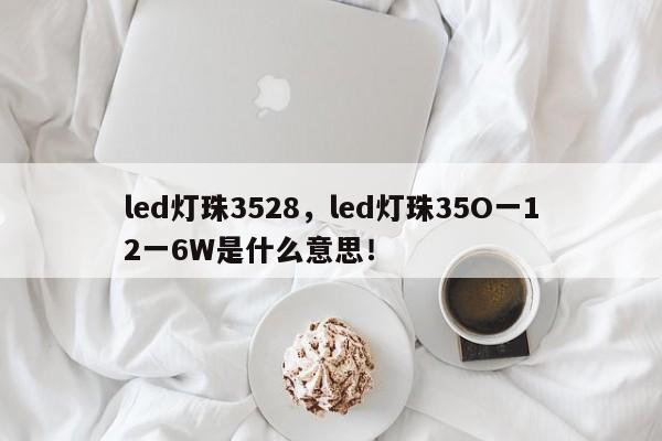 led灯珠3528，led灯珠35O一12一6W是什么意思！-第1张图片-0201灯珠，0603灯珠，0805灯珠，1206灯珠，3528灯珠，led灯珠厂家广东台宏光电 服务热线 400-689-8189